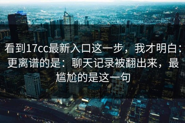 看到17cc最新入口这一步，我才明白：更离谱的是：聊天记录被翻出来，最尴尬的是这一句