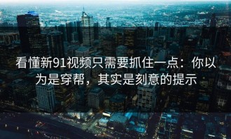 看懂新91视频只需要抓住一点：你以为是穿帮，其实是刻意的提示