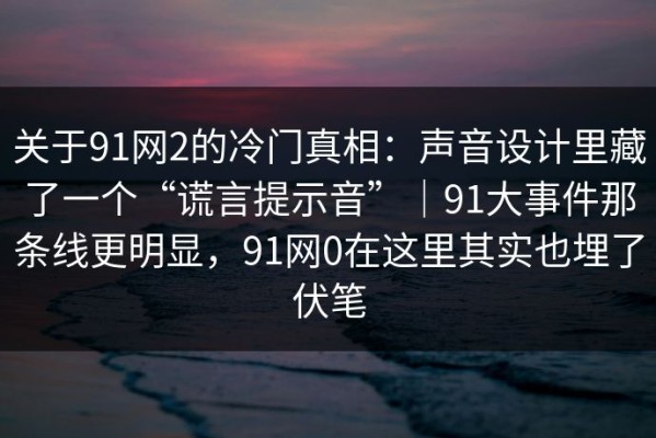 关于91网2的冷门真相：声音设计里藏了一个“谎言提示音”｜91大事件那条线更明显，91网0在这里其实也埋了伏笔