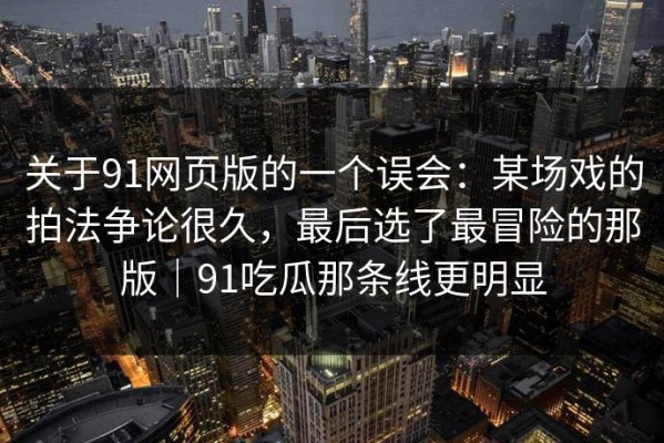 关于91网页版的一个误会：某场戏的拍法争论很久，最后选了最冒险的那版｜91吃瓜那条线更明显