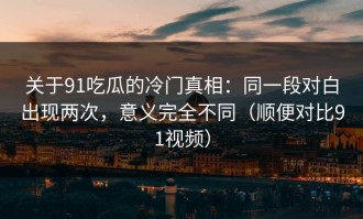 关于91吃瓜的冷门真相：同一段对白出现两次，意义完全不同（顺便对比91视频）