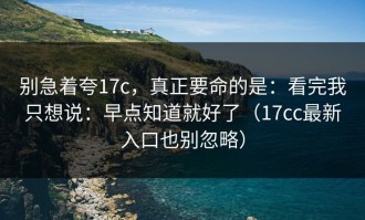 别急着夸17c，真正要命的是：看完我只想说：早点知道就好了（17cc最新入口也别忽略）