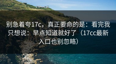 别急着夸17c，真正要命的是：看完我只想说：早点知道就好了（17cc最新入口也别忽略）