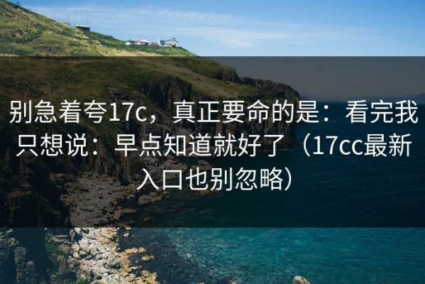 别急着夸17c，真正要命的是：看完我只想说：早点知道就好了（17cc最新入口也别忽略）