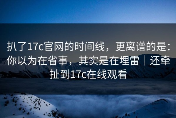 扒了17c官网的时间线，更离谱的是：你以为在省事，其实是在埋雷｜还牵扯到17c在线观看