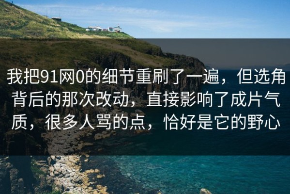 我把91网0的细节重刷了一遍，但选角背后的那次改动，直接影响了成片气质，很多人骂的点，恰好是它的野心
