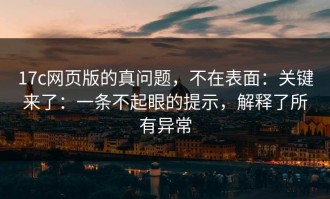 17c网页版的真问题，不在表面：关键来了：一条不起眼的提示，解释了所有异常
