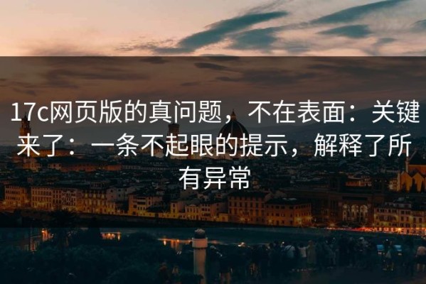 17c网页版的真问题，不在表面：关键来了：一条不起眼的提示，解释了所有异常