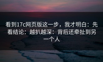 看到17c网页版这一步，我才明白：先看结论：越扒越深：背后还牵扯到另一个人