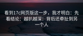 看到17c网页版这一步，我才明白：先看结论：越扒越深：背后还牵扯到另一个人
