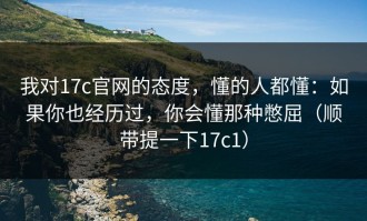 我对17c官网的态度，懂的人都懂：如果你也经历过，你会懂那种憋屈（顺带提一下17c1）