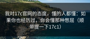 我对17c官网的态度，懂的人都懂：如果你也经历过，你会懂那种憋屈（顺带提一下17c1）