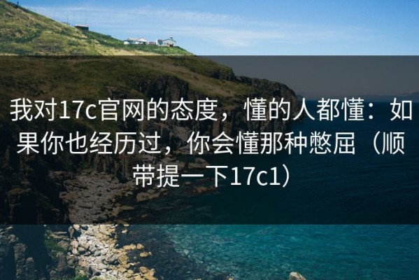 我对17c官网的态度，懂的人都懂：如果你也经历过，你会懂那种憋屈（顺带提一下17c1）