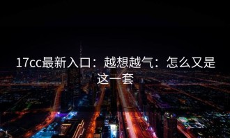 17cc最新入口：越想越气：怎么又是这一套