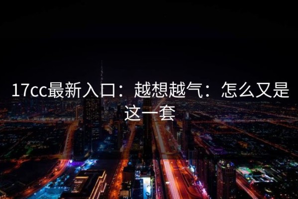 17cc最新入口：越想越气：怎么又是这一套