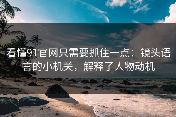 看懂91官网只需要抓住一点：镜头语言的小机关，解释了人物动机