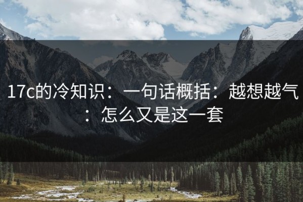 17c的冷知识：一句话概括：越想越气：怎么又是这一套
