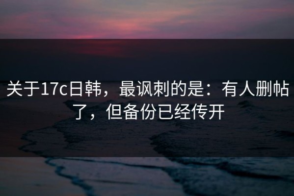 关于17c日韩，最讽刺的是：有人删帖了，但备份已经传开
