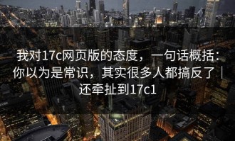我对17c网页版的态度，一句话概括：你以为是常识，其实很多人都搞反了｜还牵扯到17c1