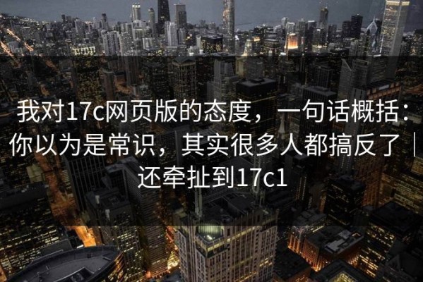 我对17c网页版的态度，一句话概括：你以为是常识，其实很多人都搞反了｜还牵扯到17c1