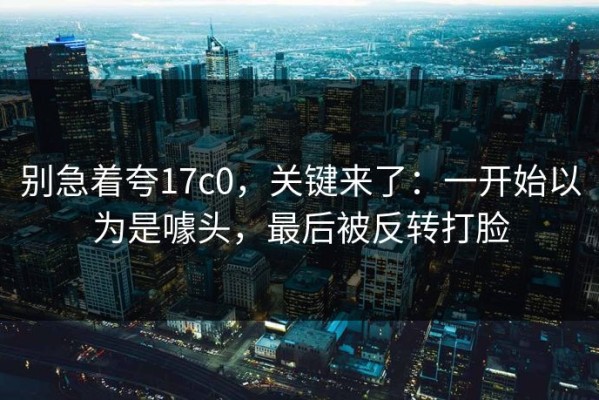 别急着夸17c0，关键来了：一开始以为是噱头，最后被反转打脸
