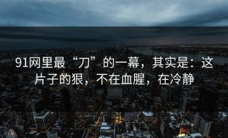 91网里最“刀”的一幕，其实是：这片子的狠，不在血腥，在冷静