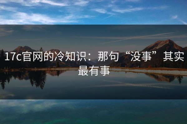 17c官网的冷知识：那句“没事”其实最有事