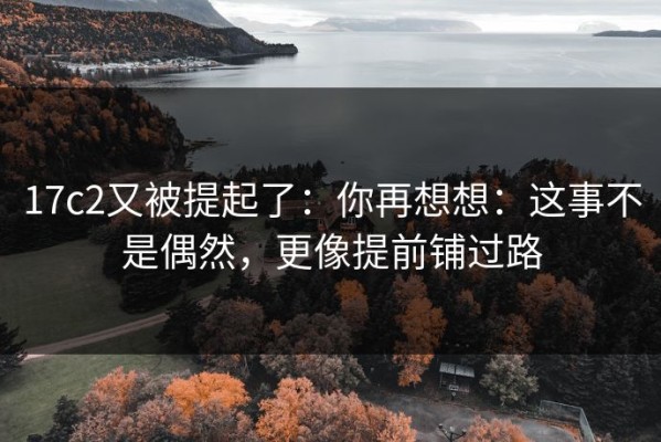 17c2又被提起了：你再想想：这事不是偶然，更像提前铺过路
