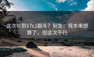 这次轮到17c1翻车？别急：我本来想算了，但这次不行