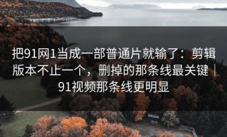 把91网1当成一部普通片就输了：剪辑版本不止一个，删掉的那条线最关键｜91视频那条线更明显