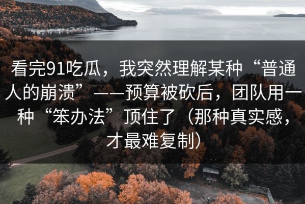 看完91吃瓜，我突然理解某种“普通人的崩溃”——预算被砍后，团队用一种“笨办法”顶住了（那种真实感，才最难复制）