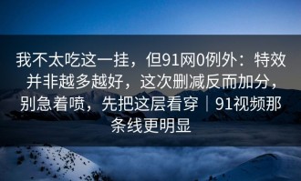 我不太吃这一挂，但91网0例外：特效并非越多越好，这次删减反而加分，别急着喷，先把这层看穿｜91视频那条线更明显