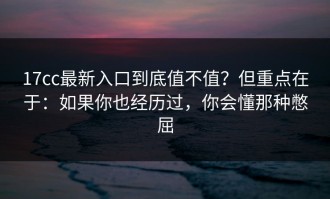 17cc最新入口到底值不值？但重点在于：如果你也经历过，你会懂那种憋屈