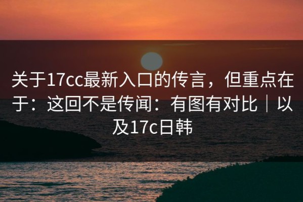 关于17cc最新入口的传言，但重点在于：这回不是传闻：有图有对比｜以及17c日韩