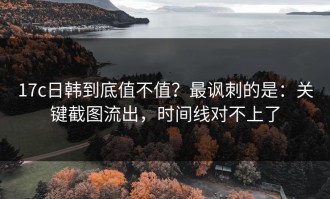17c日韩到底值不值？最讽刺的是：关键截图流出，时间线对不上了