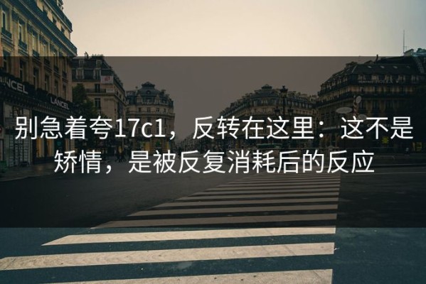 别急着夸17c1，反转在这里：这不是矫情，是被反复消耗后的反应