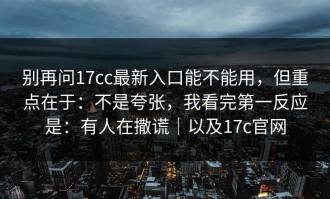 别再问17cc最新入口能不能用，但重点在于：不是夸张，我看完第一反应是：有人在撒谎｜以及17c官网