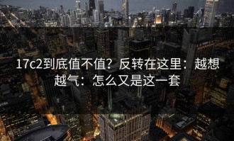 17c2到底值不值？反转在这里：越想越气：怎么又是这一套
