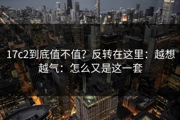 17c2到底值不值？反转在这里：越想越气：怎么又是这一套