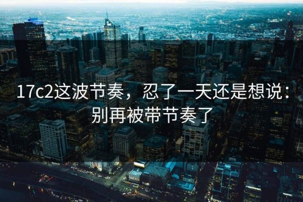 17c2这波节奏，忍了一天还是想说：别再被带节奏了