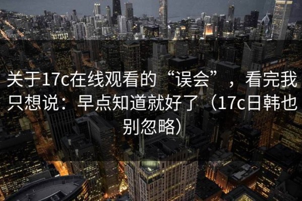 关于17c在线观看的“误会”，看完我只想说：早点知道就好了（17c日韩也别忽略）