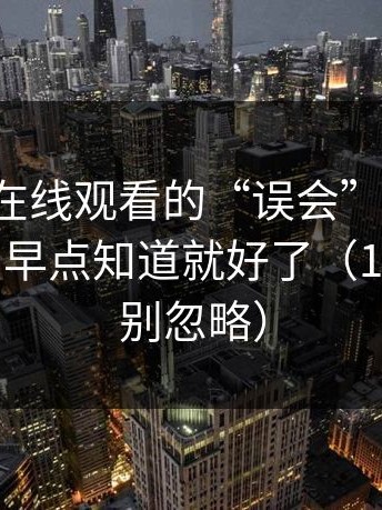 关于17c在线观看的“误会”，看完我只想说：早点知道就好了（17c日韩也别忽略）