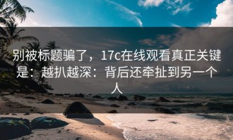 别被标题骗了，17c在线观看真正关键是：越扒越深：背后还牵扯到另一个人