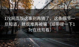 17c网页版这事别再猜了，这条细节一旦知道，就很难再被骗（顺带提一下17c在线观看）