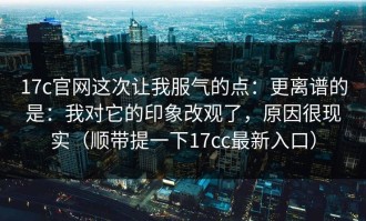 17c官网这次让我服气的点：更离谱的是：我对它的印象改观了，原因很现实（顺带提一下17cc最新入口）