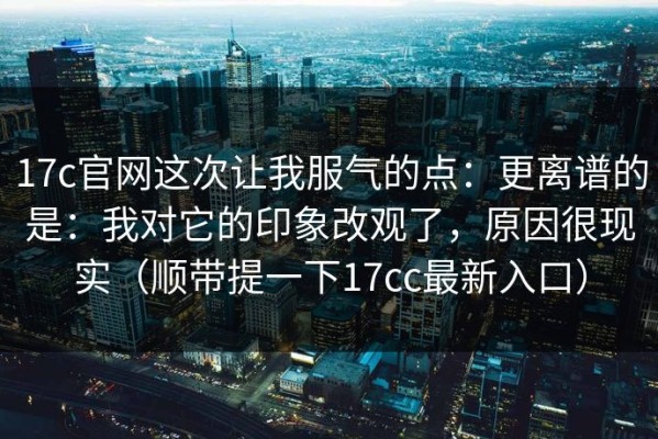 17c官网这次让我服气的点：更离谱的是：我对它的印象改观了，原因很现实（顺带提一下17cc最新入口）