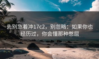先别急着冲17c2，别忽略：如果你也经历过，你会懂那种憋屈