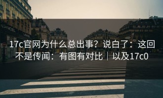 17c官网为什么总出事？说白了：这回不是传闻：有图有对比｜以及17c0