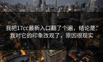 我把17cc最新入口翻了个遍，结论是：我对它的印象改观了，原因很现实