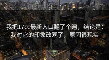 我把17cc最新入口翻了个遍，结论是：我对它的印象改观了，原因很现实
